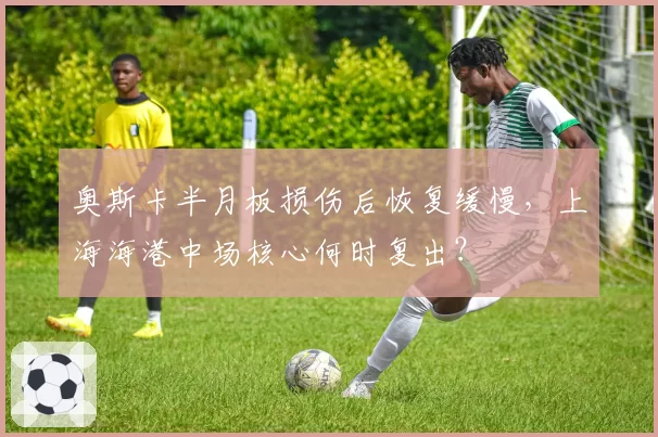 奥斯卡半月板损伤后恢复缓慢，上海海港中场核心何时复出？