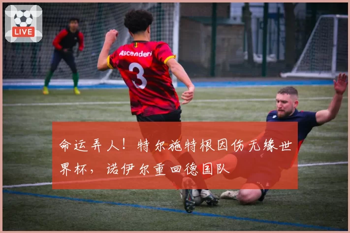 命运弄人！特尔施特根因伤无缘世界杯，诺伊尔重回德国队