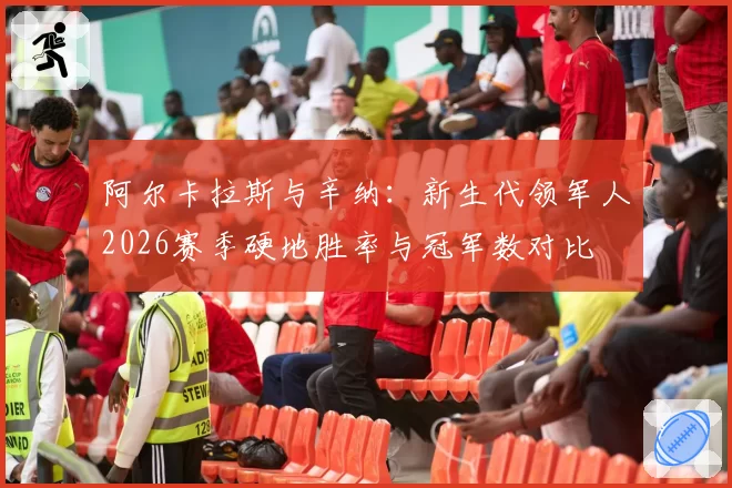 阿尔卡拉斯与辛纳：新生代领军人2026赛季硬地胜率与冠军数对比