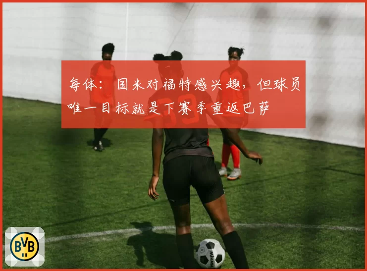 每体：国米对福特感兴趣，但球员唯一目标就是下赛季重返巴萨