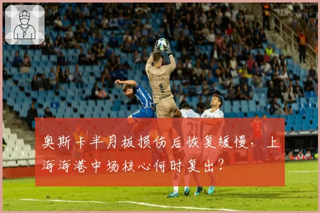 奥斯卡半月板损伤后恢复缓慢，上海海港中场核心何时复出？