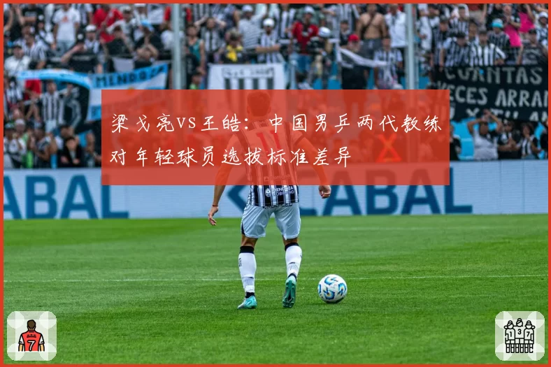 梁戈亮vs王皓:中国男乒两代教练对年轻球员选拔标准差异
