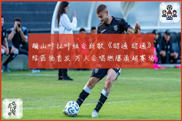 蹦山咔拉咔组合新歌《昭通 昭通》绿茵场首发 万人合唱燃爆滇超赛场