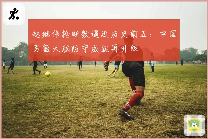 赵继伟抢断数逼近历史前五，中国男篮大脑防守成就再升级