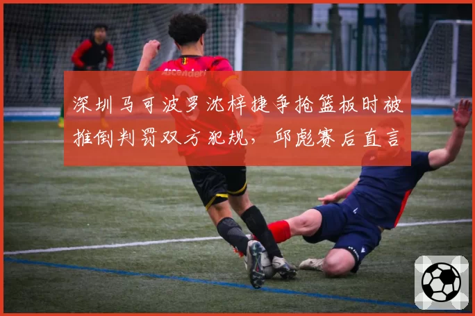 深圳马可波罗沈梓捷争抢篮板时被推倒判罚双方犯规，邱彪赛后直言裁判缺乏公正