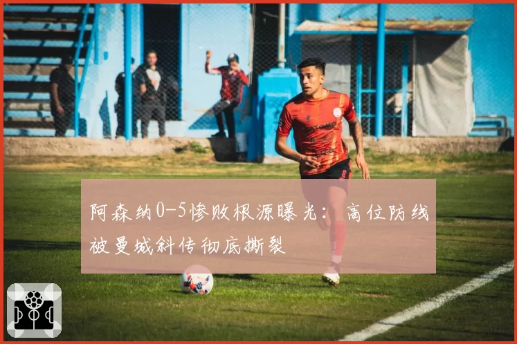 阿森纳0-5惨败根源曝光:高位防线被曼城斜传彻底撕裂