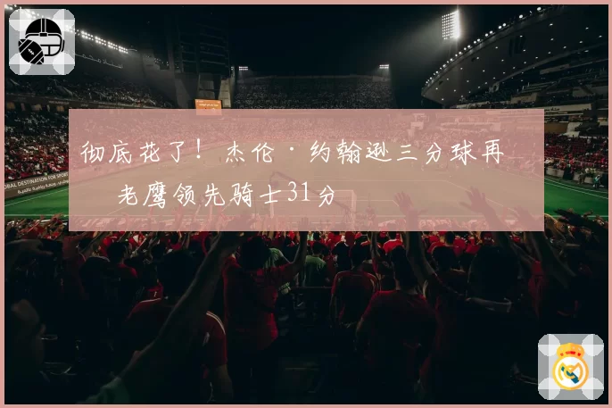 彻底花了!杰伦·约翰逊三分球再中 老鹰领先骑士31分