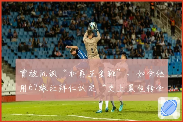 曾被讥讽“非真正金靴”,如今他用67球让拜仁认定“史上最佳转会”