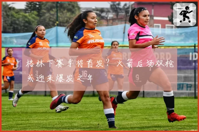 格林下赛季将首发?火箭后场双枪或迎来爆发之年