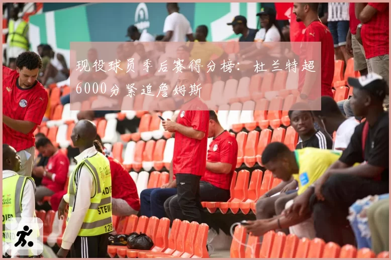 现役球员季后赛得分榜：杜兰特超6000分紧追詹姆斯