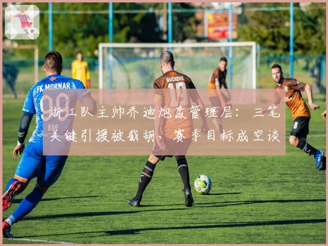 浙江队主帅乔迪炮轰管理层:三笔关键引援被截胡,赛季目标成空谈