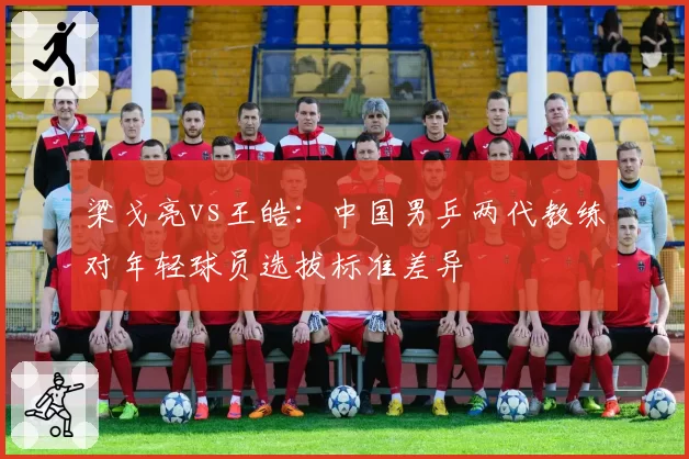 梁戈亮vs王皓:中国男乒两代教练对年轻球员选拔标准差异