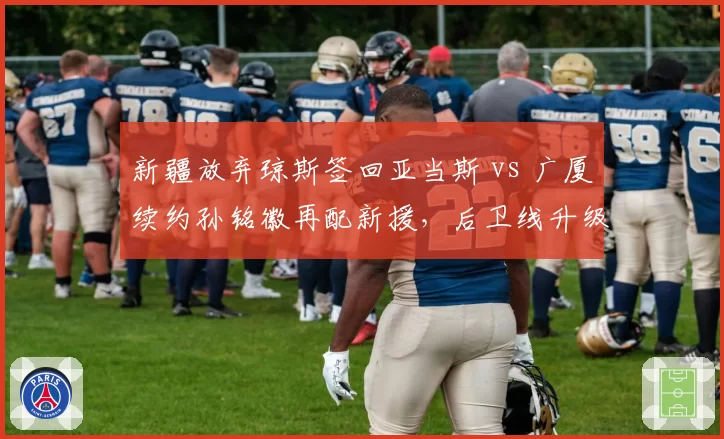 新疆放弃琼斯签回亚当斯 vs 广厦续约孙铭徽再配新援，后卫线升级方案谁更明智？