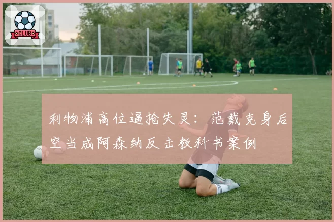 利物浦高位逼抢失灵：范戴克身后空当成阿森纳反击教科书案例