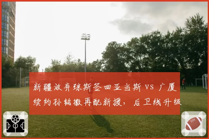新疆放弃琼斯签回亚当斯 vs 广厦续约孙铭徽再配新援,后卫线升级方案谁更明智?