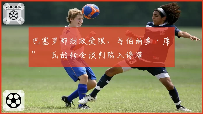 巴塞罗那财政受限，与伯纳多·席尔瓦的转会谈判陷入停滞