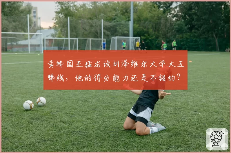 黄蜂国王猛龙试训泽维尔大学大五锋线，他的得分能力还是不错的？