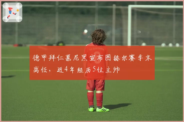 德甲拜仁慕尼黑宣布图赫尔赛季末离任,近4年经历5位主帅