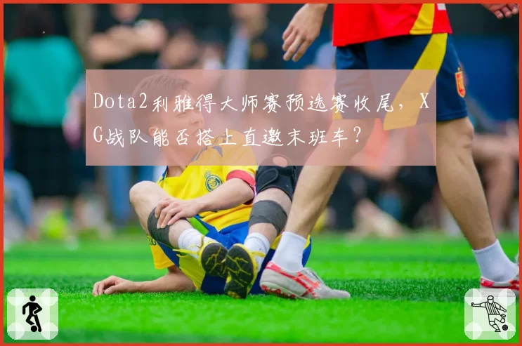 Dota2利雅得大师赛预选赛收尾,XG战队能否搭上直邀末班车?