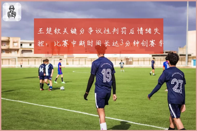 王楚钦关键分争议性判罚后情绪失控，比赛中断时间长达3分钟创赛季纪录