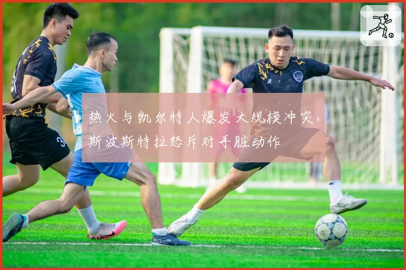 热火与凯尔特人爆发大规模冲突,斯波斯特拉怒斥对手脏动作