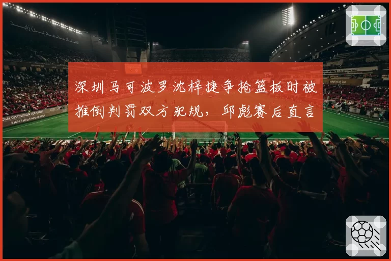 深圳马可波罗沈梓捷争抢篮板时被推倒判罚双方犯规，邱彪赛后直言裁判缺乏公正