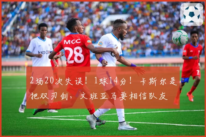 2场20次失误！1球14分！卡斯尔是把双刃剑，文班亚马要相信队友