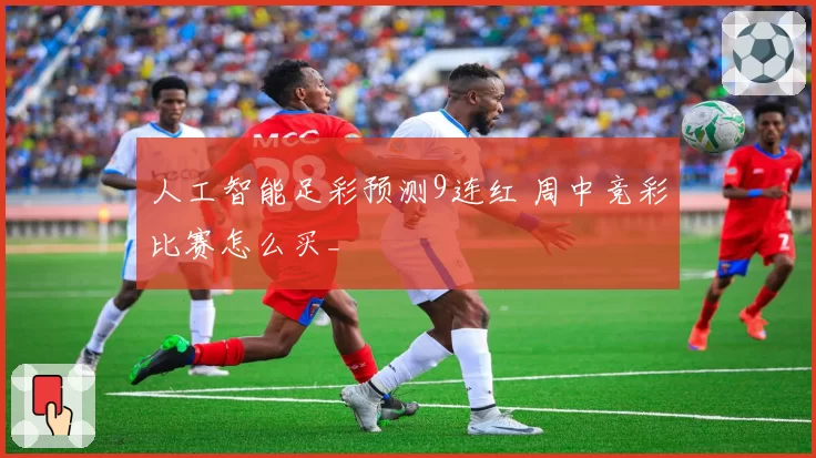 人工智能足彩预测9连红 周中竞彩比赛怎么买_