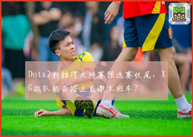 Dota2利雅得大师赛预选赛收尾,XG战队能否搭上直邀末班车?