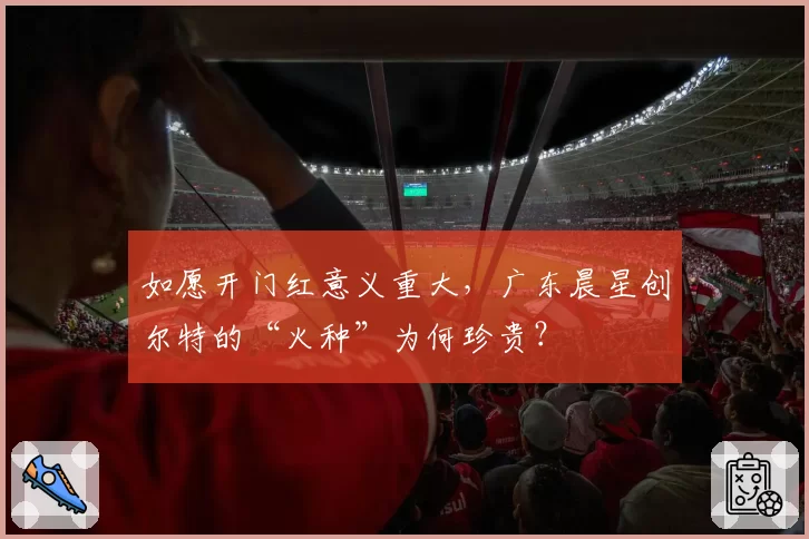 如愿开门红意义重大,广东晨星创尔特的“火种”为何珍贵?