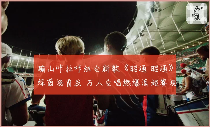 蹦山咔拉咔组合新歌《昭通 昭通》绿茵场首发 万人合唱燃爆滇超赛场