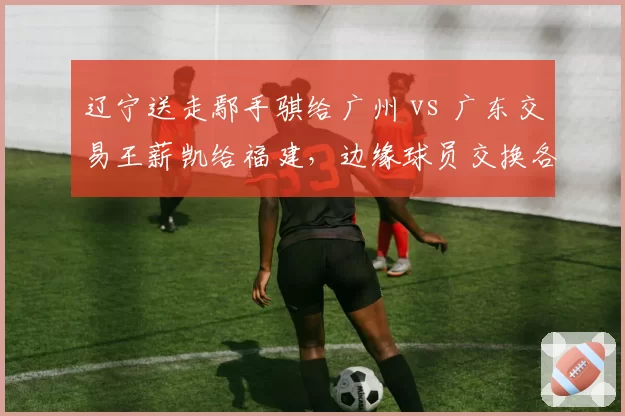 辽宁送走鄢手骐给广州 vs 广东交易王薪凯给福建,边缘球员交换各得所需