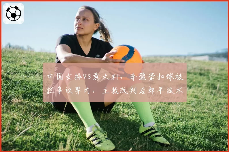 中国女排vs意大利,李盈莹扣球被拦争议界内,主裁改判后郎平技术挑战失败,鹰眼系统准确性受质疑