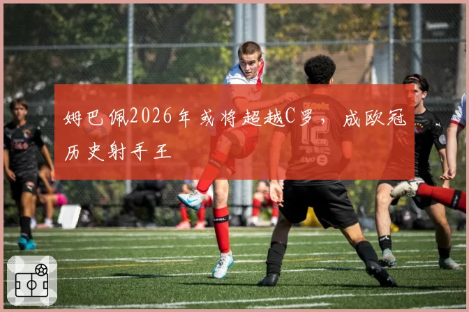 姆巴佩2026年或将超越C罗,成欧冠历史射手王