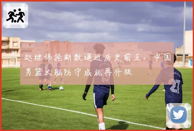 赵继伟抢断数逼近历史前五，中国男篮大脑防守成就再升级