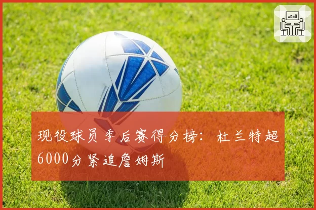现役球员季后赛得分榜：杜兰特超6000分紧追詹姆斯