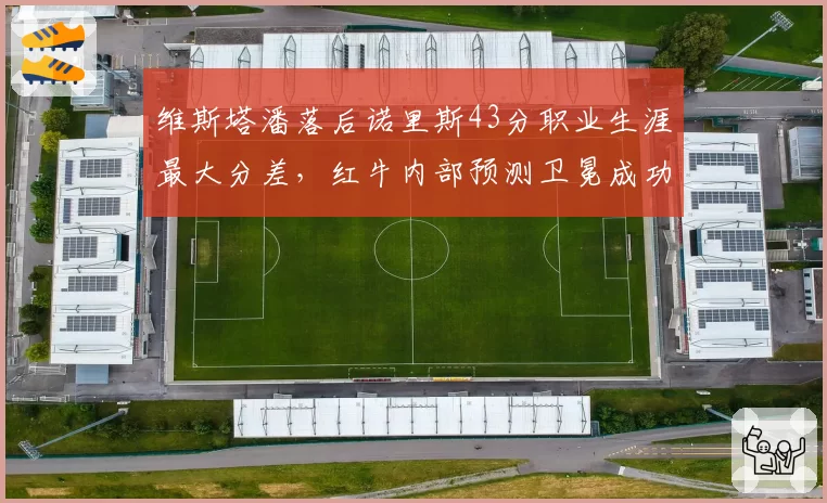 维斯塔潘落后诺里斯43分职业生涯最大分差，红牛内部预测卫冕成功率降至三成