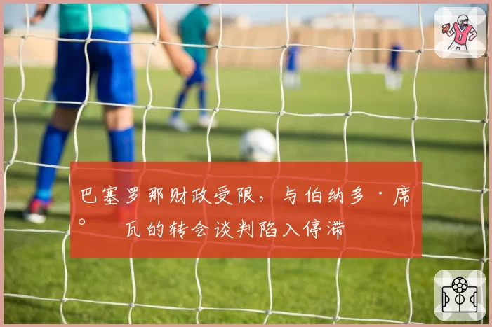 巴塞罗那财政受限，与伯纳多·席尔瓦的转会谈判陷入停滞